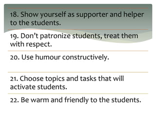 18. Show yourself as supporter and helper
to the students.
19. Don’t patronize students, treat them
with respect.
20. Use humour constructively.
21. Choose topics and tasks that will
activate students.
22. Be warm and friendly to the students.
 