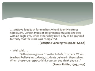 ….positive feedback for teachers who diligently correct
homework. Certain types of assignments must be checked
with an eagle eye, while others may need only to be scanned
to verify that the work was completed.
(Christine Canning Wilson,2010,p.67)
 Well said . . .
`Self-esteem grows from the beliefs of others. When
teachers believe in students, students believe in themselves.
When those you respect think you can, you think you can.'
(James Raffini, 1993,p.147)
 