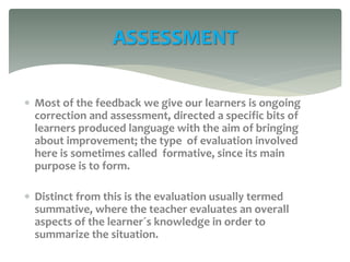  Most of the feedback we give our learners is ongoing
correction and assessment, directed a specific bits of
learners produced language with the aim of bringing
about improvement; the type of evaluation involved
here is sometimes called formative, since its main
purpose is to form.
 Distinct from this is the evaluation usually termed
summative, where the teacher evaluates an overall
aspects of the learner´s knowledge in order to
summarize the situation.
ASSESSMENT
 