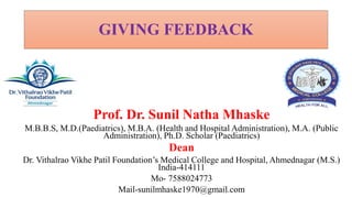 GIVING FEEDBACK
Prof. Dr. Sunil Natha Mhaske
M.B.B.S, M.D.(Paediatrics), M.B.A. (Health and Hospital Administration), M.A. (Public
Administration), Ph.D. Scholar (Paediatrics)
Dean
Dr. Vithalrao Vikhe Patil Foundation’s Medical College and Hospital, Ahmednagar (M.S.)
India-414111
Mo- 7588024773
Mail-sunilmhaske1970@gmail.com
 