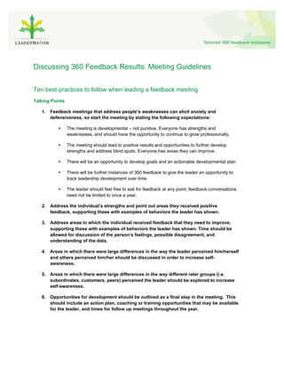 Discussing 360 Feedback Results: Meeting Guidelines


Ten best-practices to follow when leading a feedback meeting
Talking Points

   1. Feedback meetings that address people’s weaknesses can elicit anxiety and
      defensiveness, so start the meeting by stating the following expectations:

           •     The meeting is developmental – not punitive. Everyone has strengths and
                 weaknesses, and should have the opportunity to continue to grow professionally.

           •     The meeting should lead to positive results and opportunities to further develop
                 strengths and address blind spots. Everyone has areas they can improve.

           •     There will be an opportunity to develop goals and an actionable developmental plan.

           •     There will be further instances of 360 feedback to give the leader an opportunity to
                 track leadership development over time.

           •     The leader should feel free to ask for feedback at any point; feedback conversations
                 need not be limited to once a year.

   2. Address the individual’s strengths and point out areas they received positive
      feedback, supporting these with examples of behaviors the leader has shown.

   3. Address areas in which the individual received feedback that they need to improve,
      supporting these with examples of behaviors the leader has shown. Time should be
      allowed for discussion of the person’s feelings, possible disagreement, and
      understanding of the data.

   4. Areas in which there were large differences in the way the leader perceived him/herself
      and others perceived him/her should be discussed in order to increase self-
      awareness.

   5. Areas in which there were large differences in the way different rater groups (i.e.
      subordinates, customers, peers) perceived the leader should be explored to increase
      self-awareness.

   6. Opportunities for development should be outlined as a final step in the meeting. This
      should include an action plan, coaching or training opportunities that may be available
      for the leader, and times for follow up meetings throughout the year.
 
