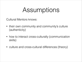 Assumptions
Cultural Mentors knows:
• their own community and community’s culture
(authenticity)
• how to interact cross-culturally (communication
skills)
• culture and cross-cultural differences (theory)
 