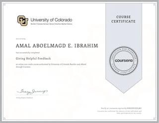 EDUCA
T
ION FOR EVE
R
YONE
CO
U
R
S
E
C E R T I F
I
C
A
TE
COURSE
CERTIFICATE
02/12/2019
AMAL ABOELMAGD E. IBRAHIM
Giving Helpful Feedback
an online non-credit course authorized by University of Colorado Boulder and offered
through Coursera
has successfully completed
Giving Helpful Feedback
Verify at coursera.org/verify/NBSDBVJXX3MZ
Coursera has confirmed the identity of this individual and
their participation in the course.
 