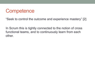 Competence
“Seek to control the outcome and experience mastery” [2]
In Scrum this is tightly connected to the notion of cross
functional teams, and to continuously learn from each
other.
 