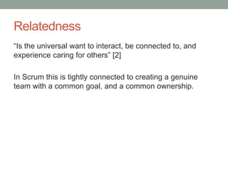 Relatedness
“Is the universal want to interact, be connected to, and
experience caring for others” [2]
In Scrum this is tightly connected to creating a genuine
team with a common goal, and a common ownership.
 