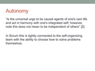 Autonomy
“Is the universal urge to be causal agents of one's own life
and act in harmony with one's integrated self; however,
note this does not mean to be independent of others” [2]
In Scrum this is tightly connected to the self-organizing
team with the ability to choose how to solve problems
themselves.
 