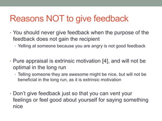 Reasons NOT to give feedback
• You should never give feedback when the purpose of the
feedback does not gain the recipient
• Yelling at someone because you are angry is not good feedback
• Pure appraisal is extrinsic motivation [4], and will not be
optimal in the long run
• Telling someone they are awesome might be nice, but will not be
beneficial in the long run, as it is extrinsic motivation
• Don’t give feedback just so that you can vent your
feelings or feel good about yourself for saying something
nice
 