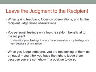 Leave the Judgment to the Recipient
• When giving feedback, focus on observations, and let the
recipient judge those observations
• You personal feelings on a topic is seldom beneficial to
the recipient
• Unless it is your feelings that are the observation – my feelings are
hurt because of this action
• When you judge someone, you are not looking at them as
an equal – you think you have the right to judge them
because you are somehow in a position to do so
 