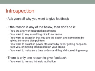 Introspection
• Ask yourself why you want to give feedback
• If the reason is any of the below, then don’t do it:
• You are angry or frustrated at someone
• You want to say something nice to someone
• You want to establish that you are the expert and something by
giving someone else pointers
• You want to establish power structures by either getting people to
fear you, or making them reliant on your praise
• You want to make sure they understand they did something wrong
• There is only one reason to give feedback:
• You want to nurture intrinsic motivation
 