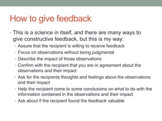 How to give feedback
• This is a science in itself, and there are many ways to
give constructive feedback, but this is my way:
• Assure that the recipient is willing to receive feedback
• Focus on observations without being judgmental
• Describe the impact of those observations
• Confirm with the recipient that you are in agreement about the
observations and their impact
• Ask for the recipients thoughts and feelings about the observations
and their impact
• Help the recipient come to some conclusions on what to do with the
information contained in the observations and their impact
• Ask about if the recipient found the feedback valuable
 
