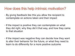 How does this help intrinsic motivation?
• By giving feedback like this you allow the recipient to
contemplate on actions taken and their impact
• If the impact is positive they can contemplate on what
they did right, why they did it that way, and how they came
to that situation
• If the impact was negative they can decide how they want
to alter their behavior for the future, or what they need to
learn to do differently for a more positive outcome
 