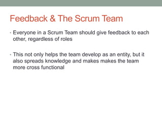 Feedback & The Scrum Team
• Everyone in a Scrum Team should give feedback to each
other, regardless of roles
• This not only helps the team develop as an entity, but it
also spreads knowledge and makes makes the team
more cross functional
 