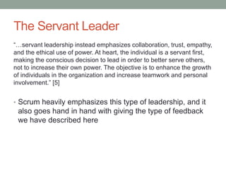 The Servant Leader
“…servant leadership instead emphasizes collaboration, trust, empathy,
and the ethical use of power. At heart, the individual is a servant first,
making the conscious decision to lead in order to better serve others,
not to increase their own power. The objective is to enhance the growth
of individuals in the organization and increase teamwork and personal
involvement.” [5]
• Scrum heavily emphasizes this type of leadership, and it
also goes hand in hand with giving the type of feedback
we have described here
 
