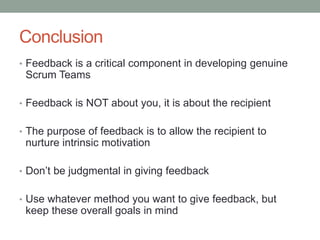 Conclusion
• Feedback is a critical component in developing genuine
Scrum Teams
• Feedback is NOT about you, it is about the recipient
• The purpose of feedback is to allow the recipient to
nurture intrinsic motivation
• Don’t be judgmental in giving feedback
• Use whatever method you want to give feedback, but
keep these overall goals in mind
 
