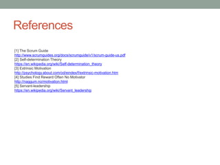 References
[1] The Scrum Guide
http://www.scrumguides.org/docs/scrumguide/v1/scrum-guide-us.pdf
[2] Self-determination Theory
https://en.wikipedia.org/wiki/Self-determination_theory
[3] Extrinsic Motivation
http://psychology.about.com/od/eindex/f/extrinsic-motivation.htm
[4] Studies Find Reward Often No Motivator
http://naggum.no/motivation.html
[5] Servant-leadership
https://en.wikipedia.org/wiki/Servant_leadership
 