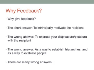 Why Feedback?
• Why give feedback?
• The short answer: To intrinsically motivate the recipient
• The wrong answer: To express your displeasure/pleasure
with the recipient
• The wrong answer: As a way to establish hierarchies, and
as a way to evaluate people
• There are many wrong answers …
 