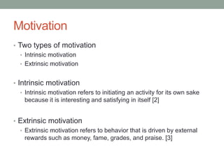 Motivation
• Two types of motivation
• Intrinsic motivation
• Extrinsic motivation
• Intrinsic motivation
• Intrinsic motivation refers to initiating an activity for its own sake
because it is interesting and satisfying in itself [2]
• Extrinsic motivation
• Extrinsic motivation refers to behavior that is driven by external
rewards such as money, fame, grades, and praise. [3]
 