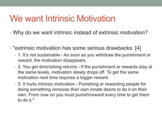 We want Intrinsic Motivation
• Why do we want intrinsic instead of extrinsic motivation?
• "extrinsic motivation has some serious drawbacks: [4]
• 1. It’s not sustainable - As soon as you withdraw the punishment or
reward, the motivation disappears.
• 2. You get diminishing returns - If the punishment or rewards stay at
the same levels, motivation slowly drops off. To get the same
motivation next time requires a bigger reward.
• 3. It hurts intrinsic motivation - Punishing or rewarding people for
doing something removes their own innate desire to do it on their
own. From now on you must punish/reward every time to get them
to do it."
 