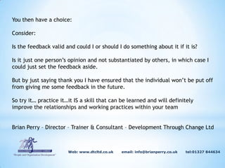 We don’t need to tell someone they are doing well…they will know that themselves..!! But when I ask people if they like receiving positive feedback, they almost always say yes. So is it possible to learn a technique to overcome these difficulties….YES is the answer.                                           Web: www.dtcltd.co.uk       email: info@brianperry.co.uk       tel:01327 844634