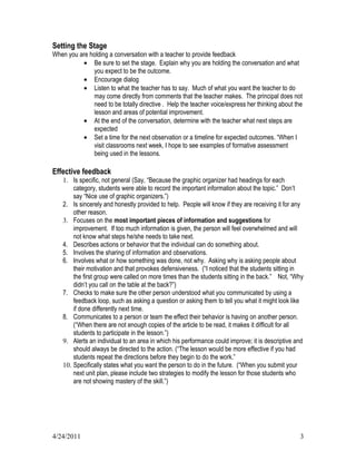 Setting the Stage
When you are holding a conversation with a teacher to provide feedback
          • Be sure to set the stage. Explain why you are holding the conversation and what
              you expect to be the outcome.
          • Encourage dialog
          • Listen to what the teacher has to say. Much of what you want the teacher to do
              may come directly from comments that the teacher makes. The principal does not
              need to be totally directive . Help the teacher voice/express her thinking about the
              lesson and areas of potential improvement.
          • At the end of the conversation, determine with the teacher what next steps are
              expected
          • Set a time for the next observation or a timeline for expected outcomes. “When I
              visit classrooms next week, I hope to see examples of formative assessment
              being used in the lessons.

Effective feedback
    1. Is specific, not general (Say, “Because the graphic organizer had headings for each
        category, students were able to record the important information about the topic.” Don’t
        say “Nice use of graphic organizers.”)
    2. Is sincerely and honestly provided to help. People will know if they are receiving it for any
        other reason.
    3. Focuses on the most important pieces of information and suggestions for
        improvement. If too much information is given, the person will feel overwhelmed and will
        not know what steps he/she needs to take next.
    4. Describes actions or behavior that the individual can do something about.
    5. Involves the sharing of information and observations.
    6. Involves what or how something was done, not why. Asking why is asking people about
        their motivation and that provokes defensiveness. (“I noticed that the students sitting in
        the first group were called on more times than the students sitting in the back.” Not, “Why
        didn’t you call on the table at the back?”)
    7. Checks to make sure the other person understood what you communicated by using a
        feedback loop, such as asking a question or asking them to tell you what it might look like
        if done differently next time.
    8. Communicates to a person or team the effect their behavior is having on another person.
        (“When there are not enough copies of the article to be read, it makes it difficult for all
        students to participate in the lesson.”)
    9. Alerts an individual to an area in which his performance could improve; it is descriptive and
        should always be directed to the action. (“The lesson would be more effective if you had
        students repeat the directions before they begin to do the work.”
    10. Specifically states what you want the person to do in the future. (“When you submit your
        next unit plan, please include two strategies to modify the lesson for those students who
        are not showing mastery of the skill.”)




4/24/2011                                                                                         3
 