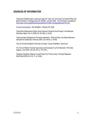 SOURCES OF INFORMATION

   “Classroom Walkthroughs: Learning to See the Trees and the Forest” by Howard Pitler with
   Bryan Goodwin in Changing Schools, McREL, summer 2008, The full article is available at
   http://www.mcrel.org/pdf/teacherprepretention/0125NL ChangingSchools 58 4.pdf

   Crucial Conversations, Ron McMillan, McGraw Hill, 2002

   “Doing Mini-Observations Right- Seven Decision Points for the Principal”, Kim Marshall,
   Education Week, Feb. 4, 2009 (Vol. 28, #20, p. 24-25)

   “High-Leverage Strategies for Principal Leadership” Richard Dufour and Robert Marzano,
   Educational Leadership, February 2009 (Vol. 66 #5, p. 62-68)

   “How to Provide Feedback That Has an Impact,” Susan Heathfield, About.com

   “It’s Time to Rethink Teacher Supervision and Evaluation” by Kim Marshall in Phi Delta
   Kappan, June 2005 (Vol. 86, #10, p. 727-735.)

   “Negative Feedback: Making Yourself Heard” by Thomas Hoerr, Principal Magazine,
   March/April 2004 (Vol. 82, *4, p. 63-64)




4/24/2011                                                                                     6
 