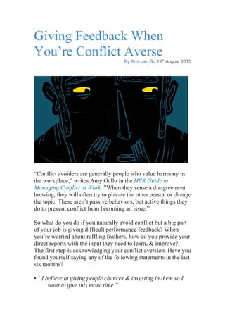 Giving Feedback When
You’re Conflict Averse
By Amy Jen Su 13th August 2015
“Conflict avoiders are generally people who value harmony in
the workplace,” writes Amy Gallo in the HBR Guide to
Managing Conflict at Work. ”When they sense a disagreement
brewing, they will often try to placate the other person or change
the topic. These aren’t passive behaviors, but active things they
do to prevent conflict from becoming an issue.”
So what do you do if you naturally avoid conflict but a big part
of your job is giving difficult performance feedback? When
you’re worried about ruffling feathers, how do you provide your
direct reports with the input they need to learn, & improve?
The first step is acknowledging your conflict aversion. Have you
found yourself saying any of the following statements in the last
six months?
• “I believe in giving people chances & investing in them so I
want to give this more time.”
 