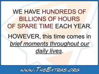 WE HAVE HUNDREDS OF
   BILLIONS OF HOURS
OF SPARE TIME EACH YEAR.
HOWEVER, this time comes in
brief moments throughout our
         daily lives.
 