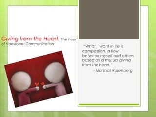 Giving from the Heart: The heart
of Nonviolent Communication
                                    “What I want in life is
                                   compassion, a flow
                                   between myself and others
                                   based on a mutual giving
                                   from the heart.”
                                         - Marshall Rosenberg
 