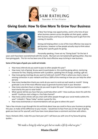Giving Goals: How To Give More To Grow Your Business
                                        A New Year brings new opportunities, and it is the time of year
                                        when business owners across the globe set their goals, update
                                        their business plans and focus on what they want to get from the
                                        coming 12 months.

                                        Giving and helping others is one of the most effective new ways to
                                        get business, however so few people actually stop to think about
                                        setting their specific goals for giving.

                                       Personally speaking, I have set my “Giving Goals” for the last 4
years and I have been overwhelmed with the results. My team are not tasked with getting either, they too
have giving goals. This for me has been one of the most effective ways to bring in new business.

Some of the types of goals you could set include:

      How many referrals do you want to pass to other people this year?
      How many ‘acts of giving’ do you want to participate in, this could be giving advice, mentoring
       someone for free, helping someone with a problem, speaking free of charge, sending a gift etc.
      How many giving meetings do you want to hold each month? (That is where you meet a new or
       existing connection in your network and focus 100% of the meeting on how you can help the other
       person)
      How many handwritten thank-you cards do you want to send out each week or month? Giving
       gratitude is one of the most effective ways to generate business back in your direction
      How many voluntary hours or days do you want to give this year? Could your business support a
       local charity this year to raise funds?
      What special skill do you have that you could help others with? How could you share this with the
       world? Could you start a blog or a YouTube channel?
      How many useful articles will you share with other people through your social media outlets this
       year? LinkedIn’s “News Today” section is great for this.
      How many testimonials or recommendations will you give to others this year?

Take a few minutes to go through this list and think about how you could re-focus your business on giving
this year, to make all the difference to your results. I would love to hear from you on the type of giving
goals you have set for yourself, and if you have more please leave a comment and share with others.

Have a fantastic 2012, make this your best year yet!! I will leave you with one of my favourite giving
quotes…


              “We make a living by what we get, but we make a life by what we give.”
                                            Winston Churchill
 
