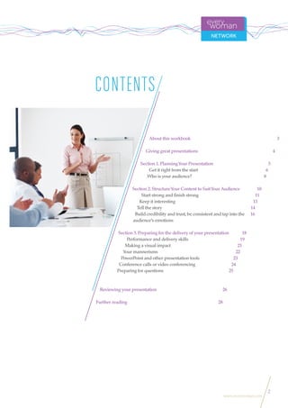 2
www.everywoman.com
CONTENTS
About this workbook 3
Giving great presentations 4
Section 1. PlanningYour Presentation 5
Get it right from the start 6
Who is your audience? 8
Section 2. StructureYour Content to SuitYour Audience 10
Start strong and ﬁnish strong 11
Keep it interesting 13
Tell the story 14
Build credibility and trust, be consistent and tap into the
audience’s emotions
Section 3. Preparing for the delivery of your presentation 18
Performance and delivery skills 19
Making a visual impact 21
Your mannerisms 22
PowerPoint and other presentation tools 23
Conference calls or video conferencing 24
Preparing for questions 25
Reviewing your presentation 26
Further reading 28
16
 