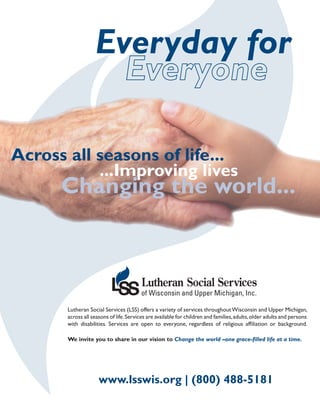 Everyday for


Across all seasons of life...
           ...Improving lives
      Changing the world...




       Lutheran Social Services (LSS) offers a variety of services throughout Wisconsin and Upper Michigan,
       across all seasons of life. Services are available for children and families, adults, older adults and persons
       with disabilities. Services are open to everyone, regardless of religious affiliation or background.

       We invite you to share in our vision to Change the world –one grace-filled life at a time.




                     www.lsswis.org | (800) 488-5181
 