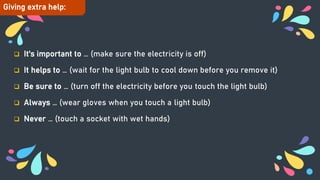  It's important to … (make sure the electricity is off)
 It helps to … (wait for the light bulb to cool down before you remove it)
 Be sure to … (turn off the electricity before you touch the light bulb)
 Always … (wear gloves when you touch a light bulb)
 Never … (touch a socket with wet hands)
Giving extra help:
 