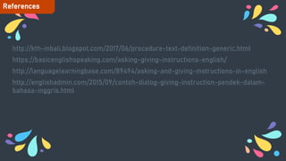 http://kth-inbali.blogspot.com/2017/06/procedure-text-definition-generic.html
https://basicenglishspeaking.com/asking-giving-instructions-english/
http://languagelearningbase.com/89494/asking-and-giving-instructions-in-english
http://englishadmin.com/2015/09/contoh-dialog-giving-instruction-pendek-dalam-
bahasa-inggris.html
References
 
