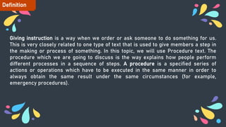 Giving instruction is a way when we order or ask someone to do something for us.
This is very closely related to one type of text that is used to give members a step in
the making or process of something. In this topic, we will use Procedure text. The
procedure which we are going to discuss is the way explains how people perform
different processes in a sequence of steps. A procedure is a specified series of
actions or operations which have to be executed in the same manner in order to
always obtain the same result under the same circumstances (for example,
emergency procedures).
Definition
 