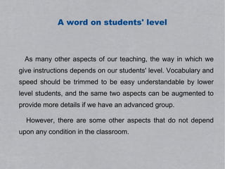 A word on students' level



 As many other aspects of our teaching, the way in which we
give instructions depends on our students' level. Vocabulary and
speed should be trimmed to be easy understandable by lower
level students, and the same two aspects can be augmented to
provide more details if we have an advanced group.

  However, there are some other aspects that do not depend
upon any condition in the classroom.
 