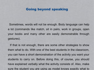 Going beyond speaking



 Sometimes, words will not be enough. Body language can help
a lot (commands like match, sit in pairs, work in groups, open
your books and many other are easily demonstrable through
gestures).

 If that is not enough, there are some other strategies to show
them what to do. With one of the best students in the classroom,
you can have a short demonstration of the activity you want your
students to carry on. Before doing this, of course, you should
have explained verbally what the activity consists of. Also, make
sure the student you are using as model knows exactly what to
 