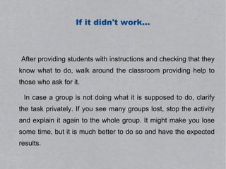 If it didn't work...



After providing students with instructions and checking that they
know what to do, walk around the classroom providing help to
those who ask for it.

 In case a group is not doing what it is supposed to do, clarify
the task privately. If you see many groups lost, stop the activity
and explain it again to the whole group. It might make you lose
some time, but it is much better to do so and have the expected
results.
 