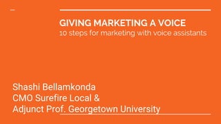 MAY 2Shashi4TH 2017Shash
marketing@surefirelocal.com
GIVING MARKETING A VOICE
10 steps for marketing with voice assistants
Shashi Bellamkonda
CMO Surefire Local &
Adjunct Prof. Georgetown University
 