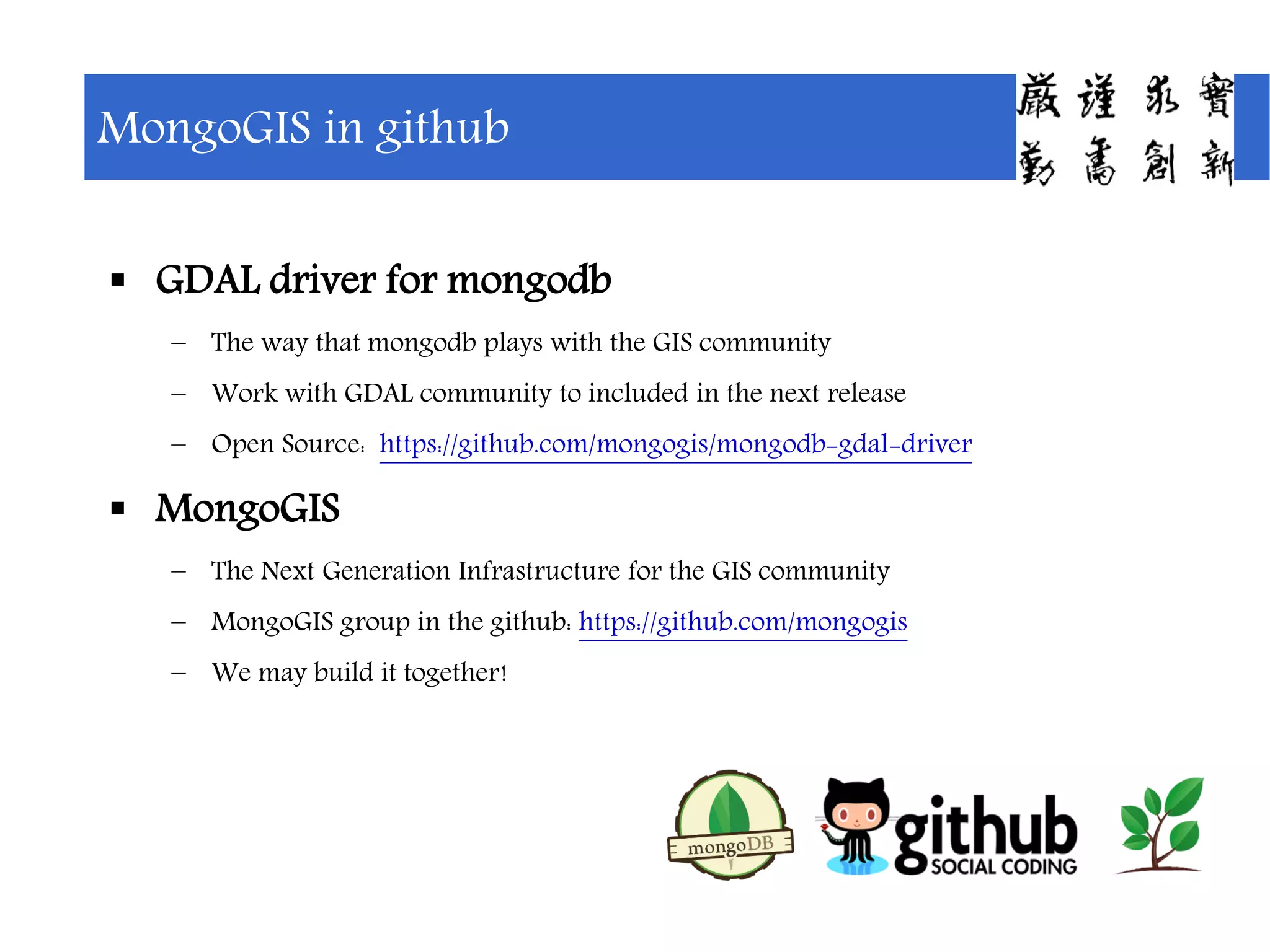  GDAL driver for mongodb
– The way that mongodb plays with the GIS community
– Work with GDAL community to included in the next release
– Open Source: https://github.com/mongogis/mongodb-gdal-driver
 MongoGIS
– The Next Generation Infrastructure for the GIS community
– MongoGIS group in the github: https://github.com/mongogis
– We may build it together!
MongoGIS in github
 