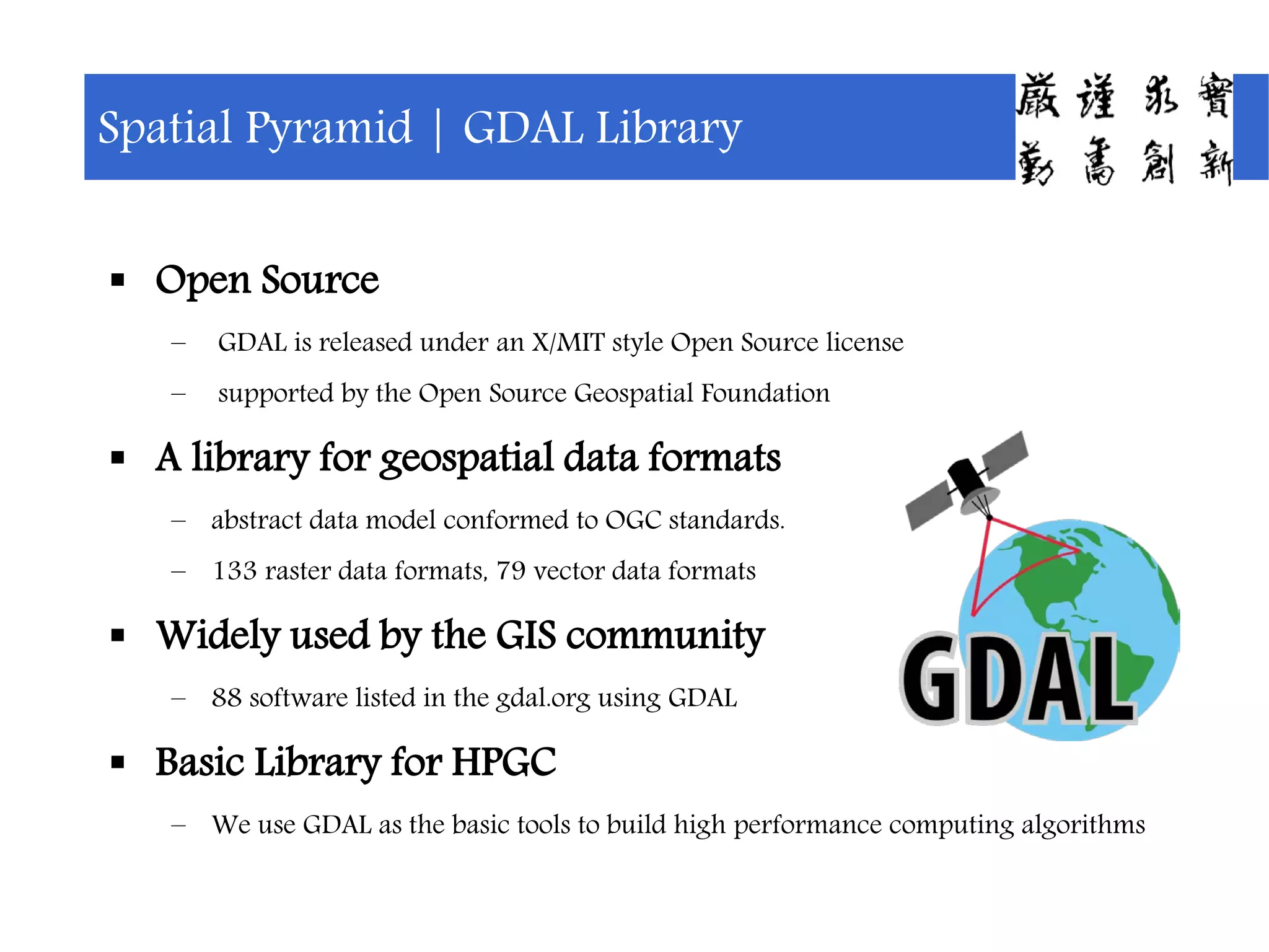  Open Source
– GDAL is released under an X/MIT style Open Source license
– supported by the Open Source Geospatial Foundation
 A library for geospatial data formats
– abstract data model conformed to OGC standards.
– 133 raster data formats, 79 vector data formats
 Widely used by the GIS community
– 88 software listed in the gdal.org using GDAL
 Basic Library for HPGC
– We use GDAL as the basic tools to build high performance computing algorithms
Spatial Pyramid | GDAL Library
 