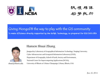 Giving MongoDB the way to play with the GIS community
To make GIScience directly supported by the NoSQL Technology, so prepared for BIG DATA ERA
Jiangsu Key Laboratory of Geographical Information Technology, Nanjing University.
Cyber-Infrastructure and Geospatial Information Laboratory (CIGI),
Department of Geography, School of Earth, Society and Environment,
National Center for Supercomputing Applications (NCSA),
University of Illinois at Urbana-Champaign, Urbana, Illinois, USA
Jun. 25, 2014
Hanson Shuai Zhang
shuai@illinois.edu
 
