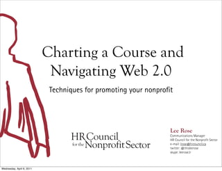 Charting a Course and
                            Navigating Web 2.0
                            Techniques for promoting your nonpro t




                                                                 Lee Rose
                                                                 Communications Manager
                                                                 HR Council for the Nonpro t Sector
                                                                 e-mail: lrose@hrcouncil.ca
                                                                 twitter: @thisleerose
                                                                 skype: leerose.lr



Wednesday, April 6, 2011
 