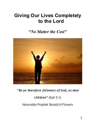 Giving Our Lives Completely
to the Lord
“No Matter the Cost”
“Be ye therefore followers of God, as dear
children” (Eph 5:1)
Honorable Prophet Ronald H Flowers
1
 