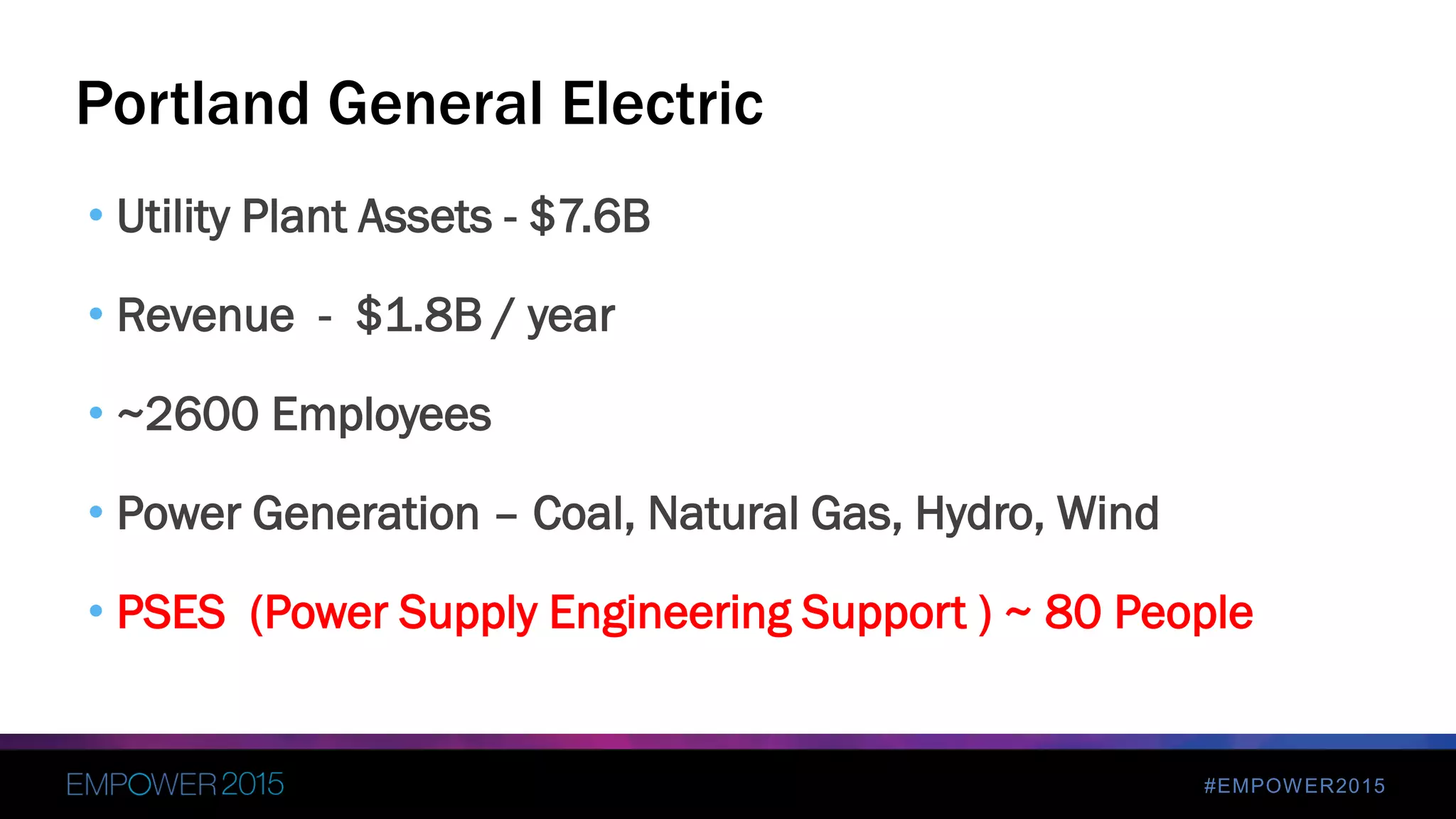 #EMPOWER2015
• Utility Plant Assets - $7.6B
• Revenue - $1.8B / year
• ~2600 Employees
• Power Generation – Coal, Natural Gas, Hydro, Wind
• PSES (Power Supply Engineering Support ) ~ 80 People
Portland General Electric
 