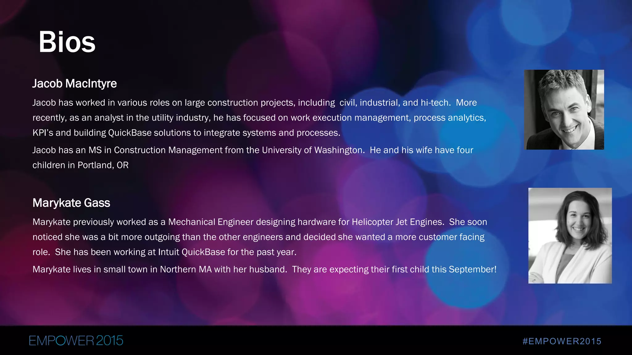 #EMPOWER2015
Jacob MacIntyre
Jacob has worked in various roles on large construction projects, including civil, industrial, and hi-tech. More
recently, as an analyst in the utility industry, he has focused on work execution management, process analytics,
KPI’s and building QuickBase solutions to integrate systems and processes.
Jacob has an MS in Construction Management from the University of Washington. He and his wife have four
children in Portland, OR
Marykate Gass
Marykate previously worked as a Mechanical Engineer designing hardware for Helicopter Jet Engines. She soon
noticed she was a bit more outgoing than the other engineers and decided she wanted a more customer facing
role. She has been working at Intuit QuickBase for the past year.
Marykate lives in small town in Northern MA with her husband. They are expecting their first child this September!
Bios
 
