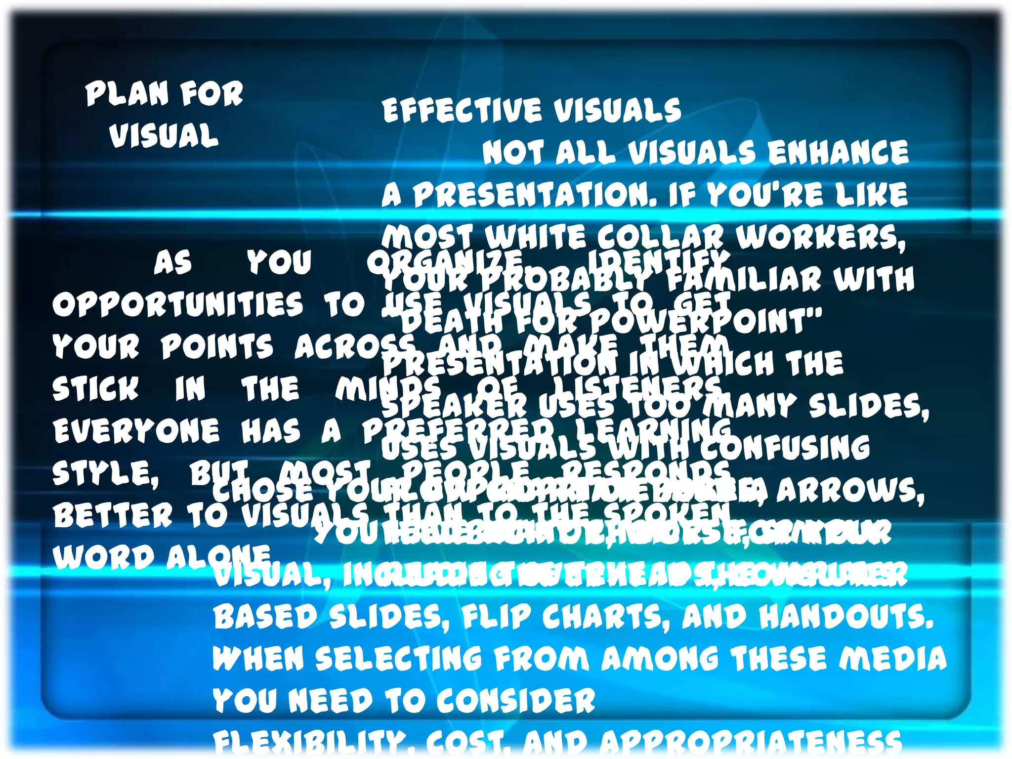 Plan for          Effective visuals
  Visual                 Not all visuals enhance
                   a presentation. If you’re like
                   most white collar workers,
     As   you     organize,    identify
                   your probably familiar with
opportunities to “death for PowerPoint”
                   use visuals to get
your points across and make in which the
                   presentation them
stick in the minds of uses too many slides,
                   speaker listeners.
Everyone has a preferred learning
                   uses visuals with confusing
style, but most flow chart of boxes, arrows,
                    people responds
        Chose your Appropriate Media
better to visuals feedback or, worse, simply
              You than to thechoices for your
                   have many spoken
word alone.
        visual, including overheads, computer
                   reads the text in the visuals
        based slides, flip charts, and handouts.
        When selecting from among these media
        you need to consider
        flexibility, cost, and appropriateness
 