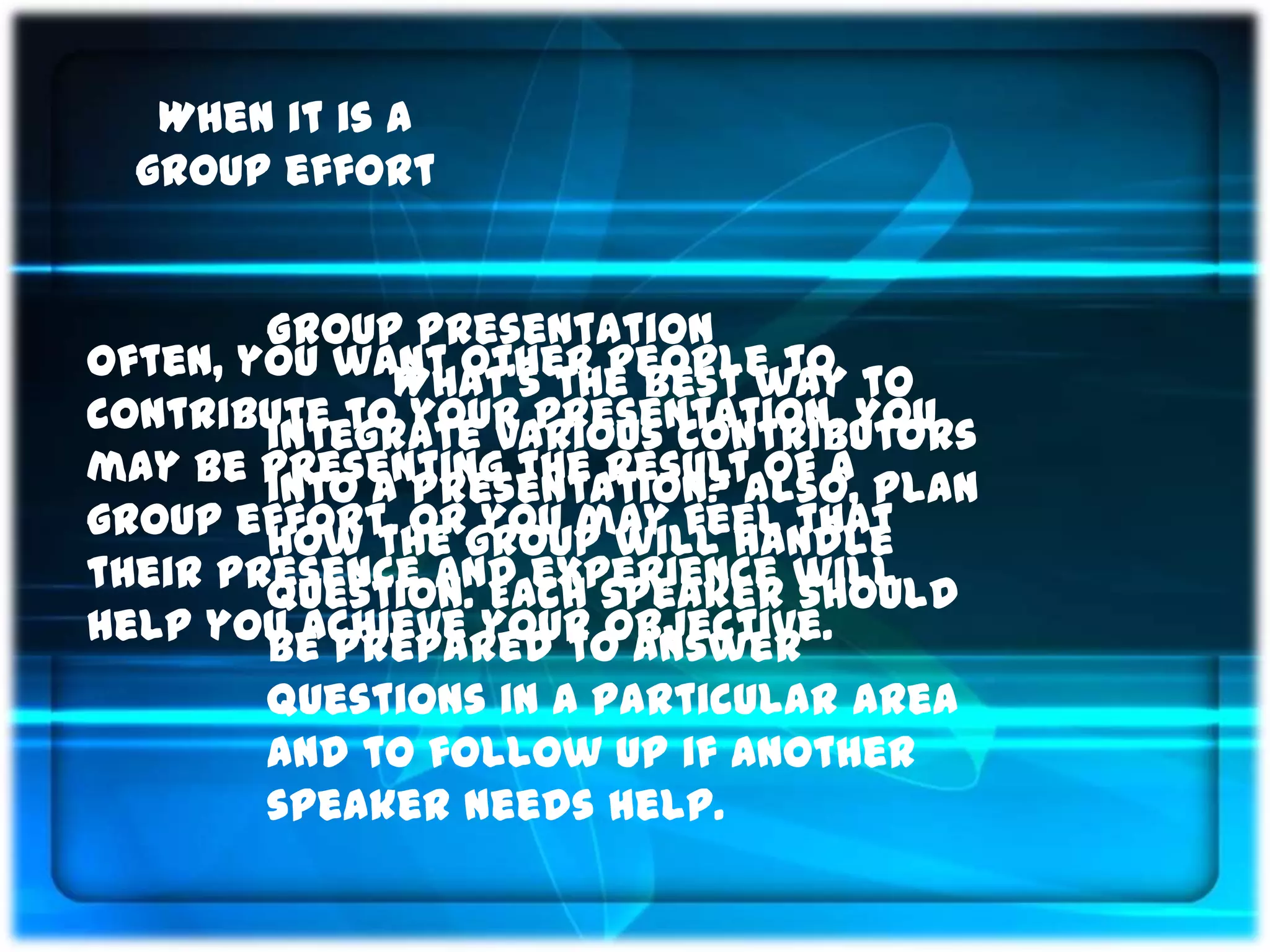 When it is a
  group effort


        Group Presentation
Often, you want other people to to
              What’s the best way
contribute to your presentation. You
        integrate various contributors
may be presenting the resultAlso, plan
        into a presentation? of a
group effort, orgroup will handle
        how the you may feel that
their presence and experience will
        question. Each speaker should
help you achieve your objective.
        be prepared to answer
        questions in a particular area
        and to follow up if another
        speaker needs help.
 