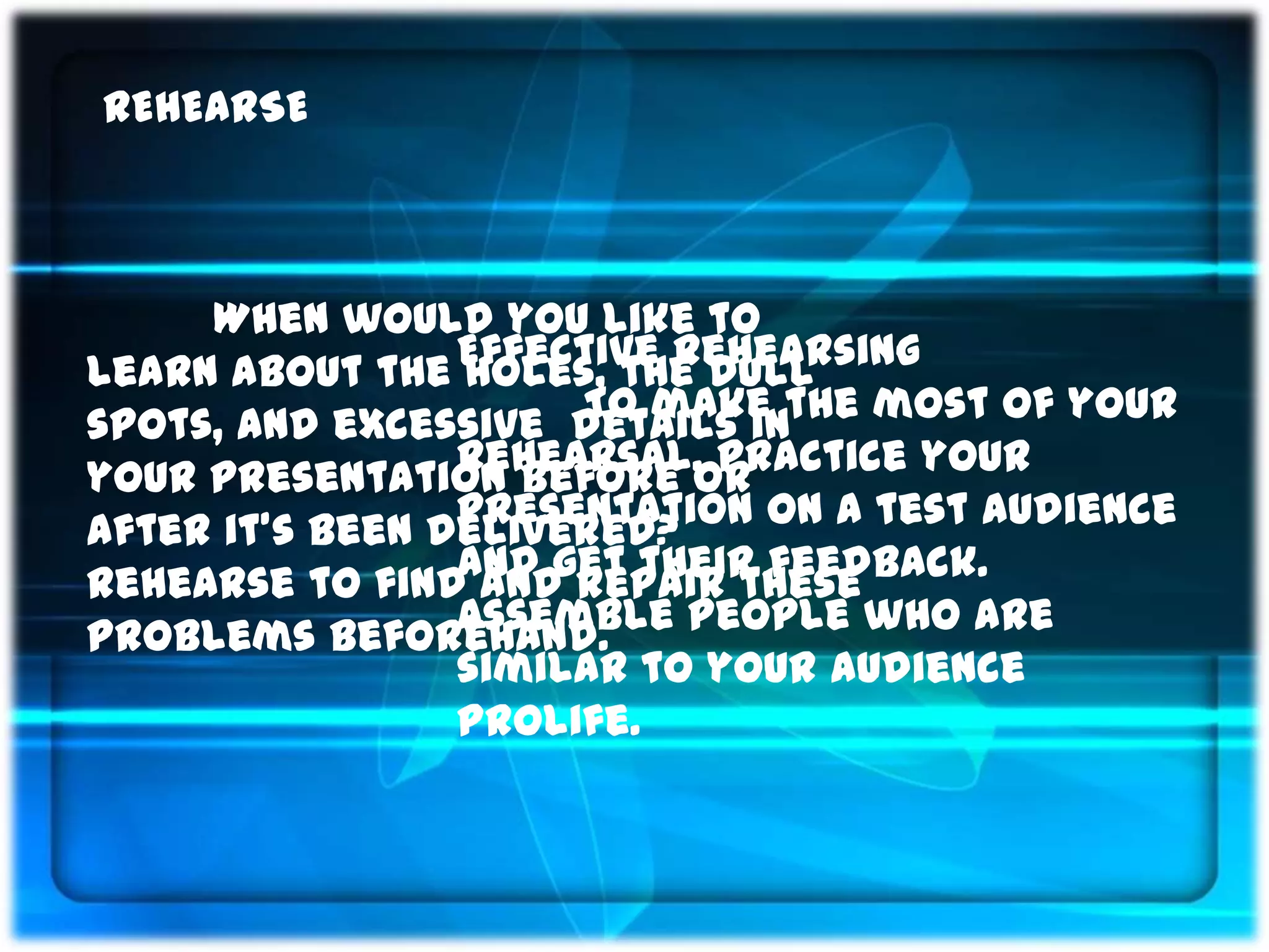 REHEARSE



     When would you like to
learn about the Effective Rehearsing
                 holes, the dull
spots, and excessive details inthe most of your
                      To make
                 rehearsal, practice your
your presentation before or
                 presentation on a test audience
after it’s been delivered?
                 and get their feedback.
Rehearse to find and repair these
                 Assemble people who are
problems beforehand.
                 similar to your audience
                 prolife.
 