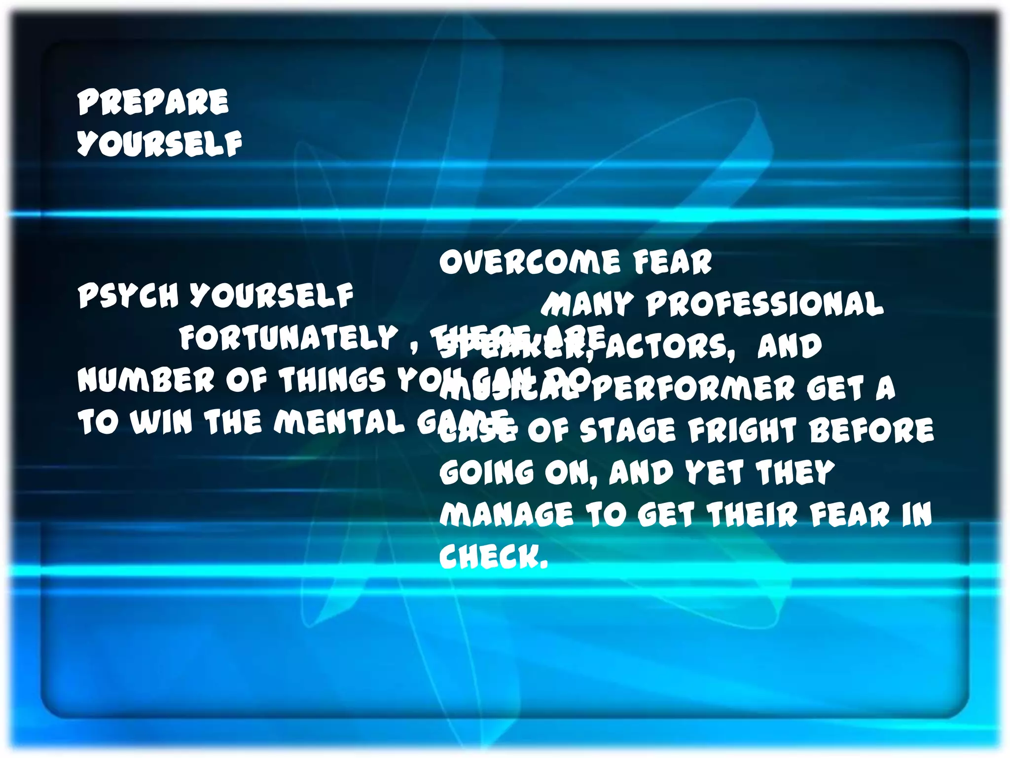 Prepare
Yourself


                    Overcome Fear
Psych Yourself            Many professional
     Fortunately , There areactors, and
                    speaker,
number of things you can doperformer get a
                    musical
to win the mental game. of stage fright before
                    case
                    going on, and yet they
                    manage to get their fear in
                    check.
 