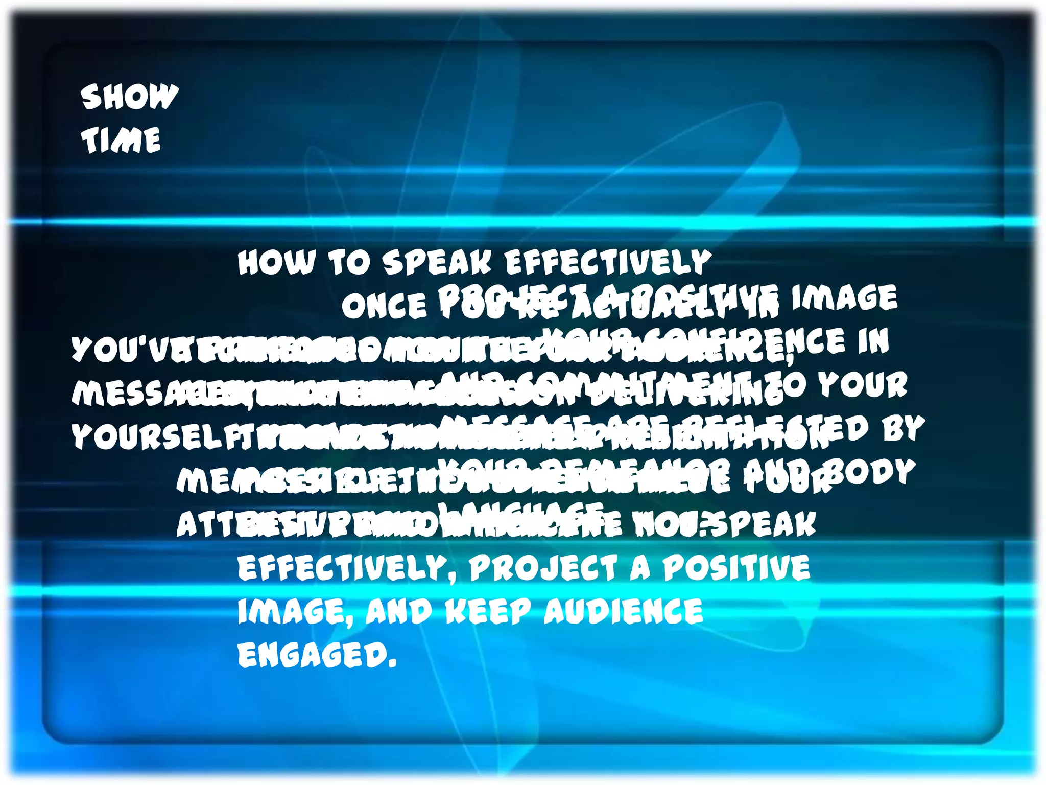 SHOW
TIME


         How to Speak Effectively
               Once Project a positive Image
                    you’re actually in
         the room with Your confidence in
You’ve prepared for keeping your
     Techniques your your audience,
messages, materials andon delivering your
     audience engaged commitment to
                    and
         you must focus
yourself. You’re now ready are reflected by
           How can message which
         the most engaging presentation
                    you tell
     member of the audience are and body
                    your demeanor
         possible. You will achieve your
     attentive and language. you speak
         best performance if not?
                    which are
         effectively, project a positive
         image, and keep audience
         engaged.
 